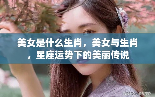 美女与生肖，星座运势中的美丽传说揭秘