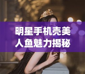 明星手机壳美人鱼魅力揭秘，时尚与艺术跨界的新风尚