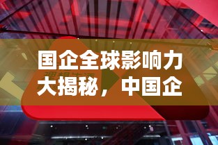 国企全球影响力大揭秘，中国企业在国际舞台上的崛起与排名