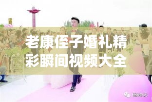 老康侄子婚礼精彩瞬间视频大全，喜庆传承，美好永驻