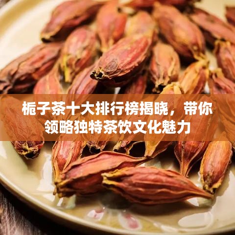 栀子茶十大排行榜揭晓，带你领略独特茶饮文化魅力