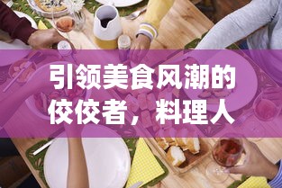 引领美食风潮的佼佼者，料理人物排名前十榜单揭晓！