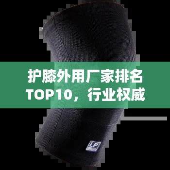 护膝外用厂家排名TOP10，行业权威榜单揭晓！