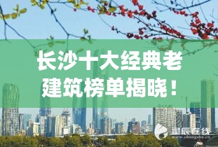 长沙十大经典老建筑榜单揭晓！